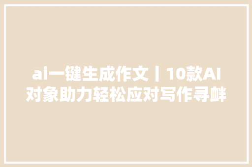 ai一键生成作文丨10款AI对象助力轻松应对写作寻衅