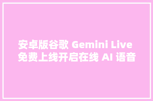 安卓版谷歌 Gemini Live 免费上线开启在线 AI 语音畅聊