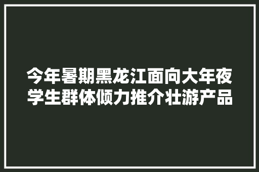 今年暑期黑龙江面向大年夜学生群体倾力推介壮游产品