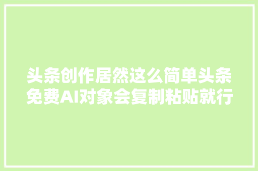 头条创作居然这么简单头条免费AI对象会复制粘贴就行