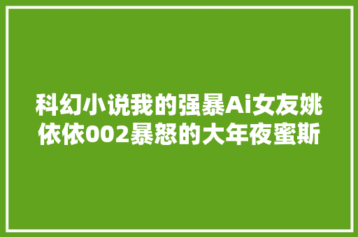 科幻小说我的强暴Ai女友姚依依002暴怒的大年夜蜜斯