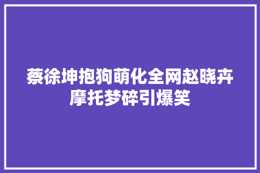 蔡徐坤抱狗萌化全网赵晓卉摩托梦碎引爆笑