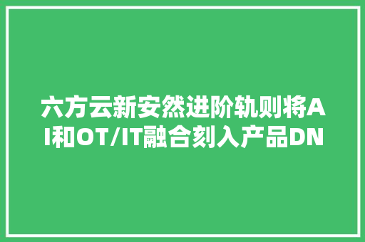 六方云新安然进阶轨则将AI和OT/IT融合刻入产品DNA