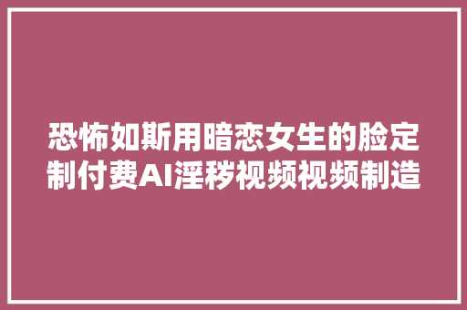 恐怖如斯用暗恋女生的脸定制付费AI淫秽视频视频制造者被判刑