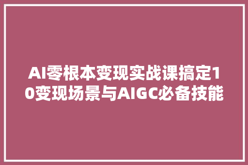 AI零根本变现实战课搞定10变现场景与AIGC必备技能  完结