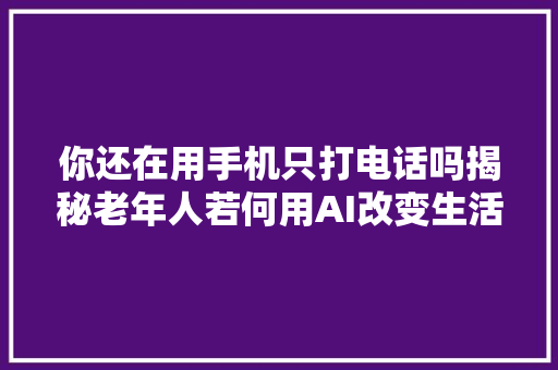 你还在用手机只打电话吗揭秘老年人若何用AI改变生活