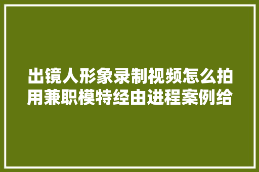 出镜人形象录制视频怎么拍用兼职模特经由进程案例给你原形