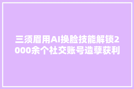 三须眉用AI换脸技能解锁2000余个社交账号造孽获利超40万元被警方抓获