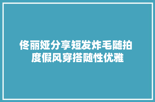 佟丽娅分享短发炸毛随拍 度假风穿搭随性优雅