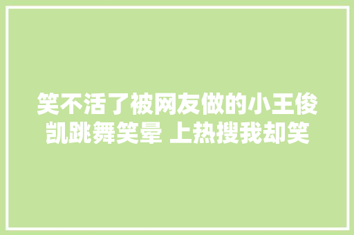 笑不活了被网友做的小王俊凯跳舞笑晕 上热搜我却笑去世在评论区