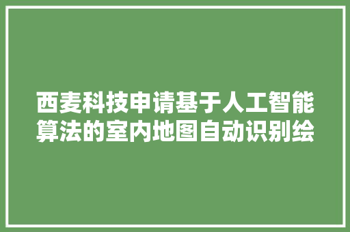 西麦科技申请基于人工智能算法的室内地图自动识别绘制方法及装配专利提升地图绘制效率