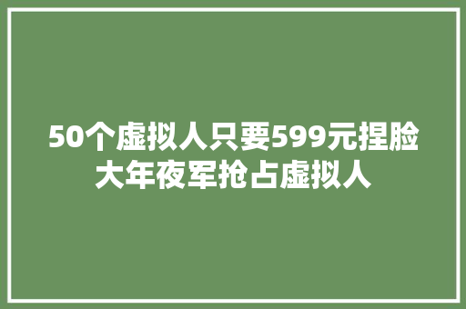 50个虚拟人只要599元捏脸大年夜军抢占虚拟人