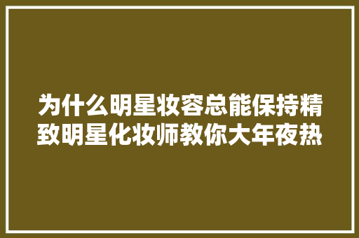 为什么明星妆容总能保持精致明星化妆师教你大年夜热的仿生妆容打造