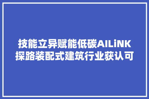 技能立异赋能低碳AILiNK探路装配式建筑行业获认可