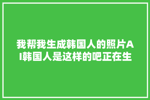 我帮我生成韩国人的照片AI韩国人是这样的吧正在生成…