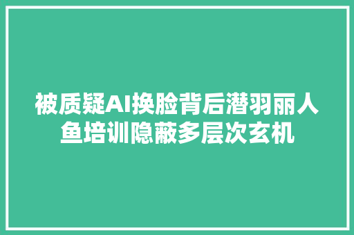 被质疑AI换脸背后潜羽丽人鱼培训隐蔽多层次玄机