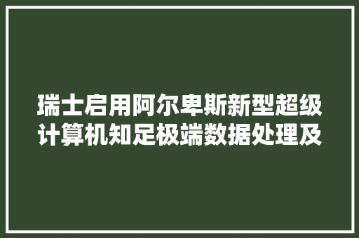 瑞士启用阿尔卑斯新型超级计算机知足极端数据处理及AI需求