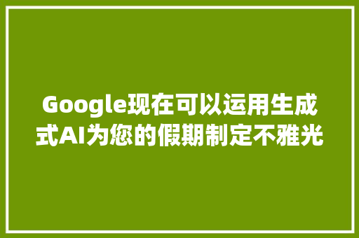 Google现在可以运用生成式AI为您的假期制定不雅光路线