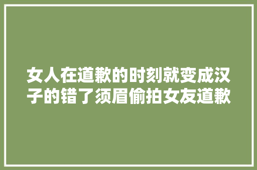 女人在道歉的时刻就变成汉子的错了须眉偷拍女友道歉秒变脸