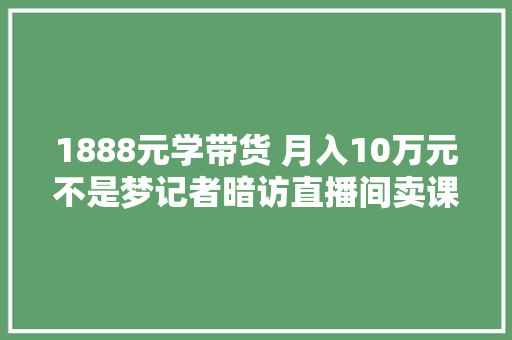 1888元学带货 月入10万元不是梦记者暗访直播间卖课套路