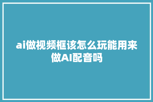 ai做视频框该怎么玩能用来做AI配音吗