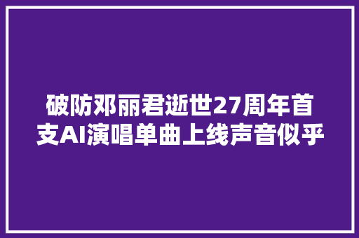 破防邓丽君逝世27周年首支AI演唱单曲上线声音似乎真人