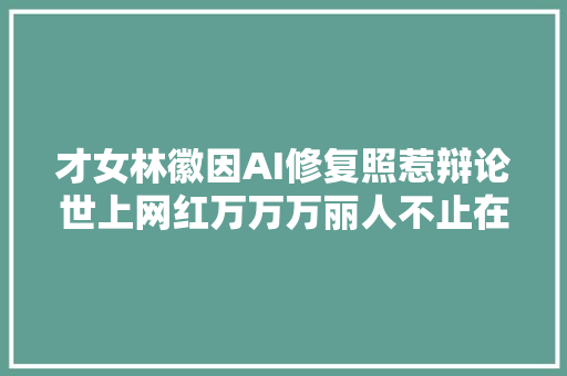 才女林徽因AI修复照惹辩论世上网红万万万丽人不止在皮囊