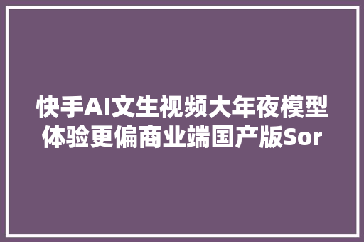 快手AI文生视频大年夜模型体验更偏商业端国产版Sora 来了