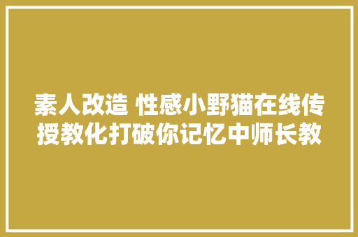 素人改造 性感小野猫在线传授教化打破你记忆中师长教师的样子