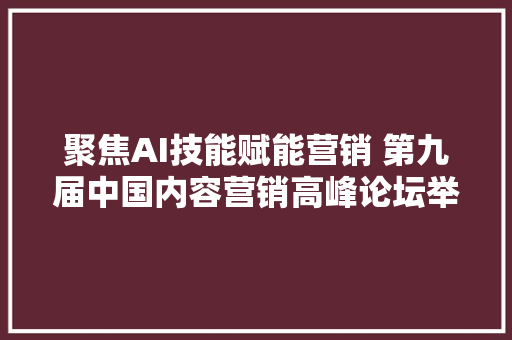 聚焦AI技能赋能营销 第九届中国内容营销高峰论坛举行