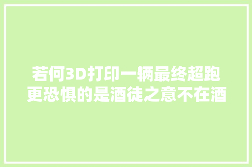 若何3D打印一辆最终超跑更恐惧的是酒徒之意不在酒