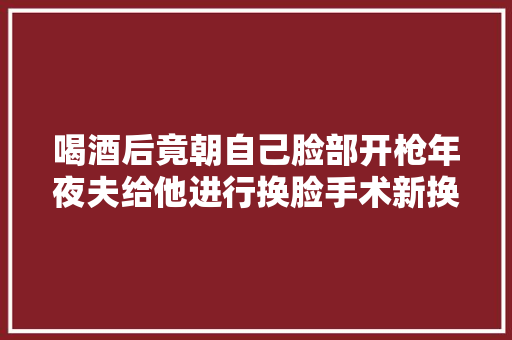 喝酒后竟朝自己脸部开枪年夜夫给他进行换脸手术新换的面孔很帅