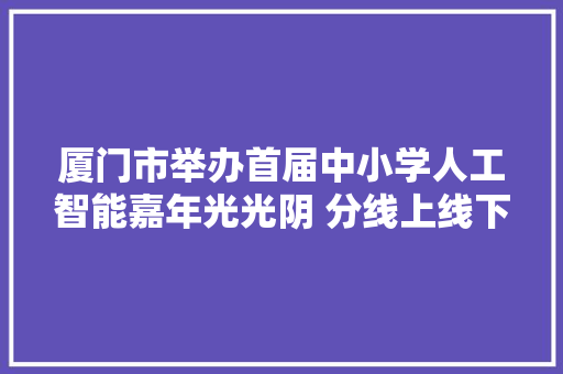 厦门市举办首届中小学人工智能嘉年光光阴 分线上线下两部分进行