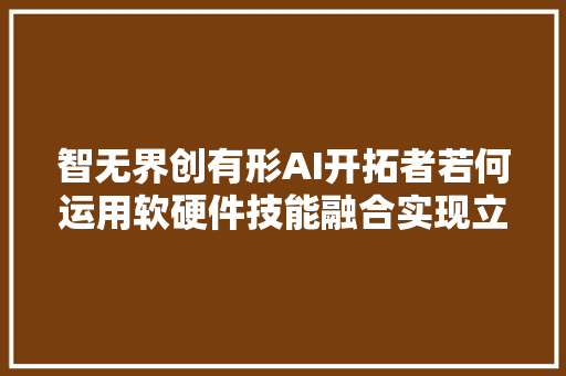 智无界创有形AI开拓者若何运用软硬件技能融合实现立异