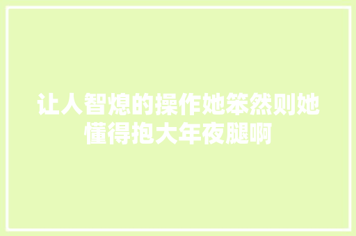 让人智熄的操作她笨然则她懂得抱大年夜腿啊