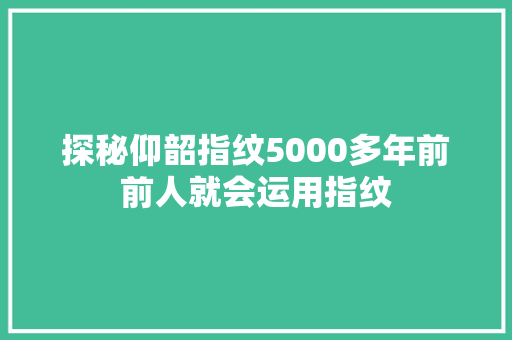 探秘仰韶指纹5000多年前前人就会运用指纹