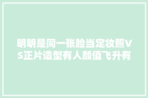 明明是同一张脸当定妆照VS正片造型有人颜值飞升有人成败笔