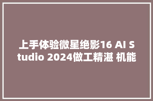 上手体验微星绝影16 AI Studio 2024做工精湛 机能强悍的AI PC