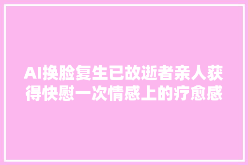 AI换脸复生已故逝者亲人获得快慰一次情感上的疗愈感谢科技