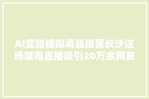 AI变脸模拟毒品损害长沙这场禁毒直播吸引20万余网友不雅观看