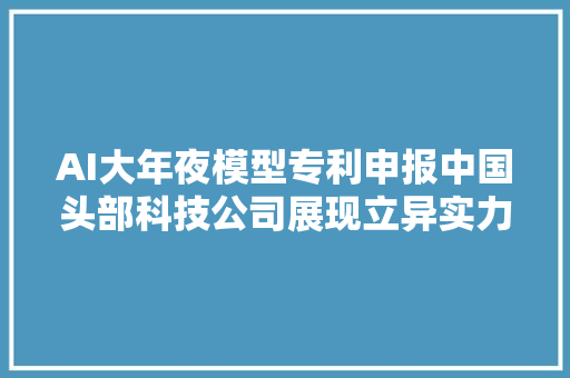 AI大年夜模型专利申报中国头部科技公司展现立异实力