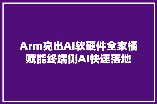 Arm亮出AI软硬件全家桶赋能终端侧AI快速落地