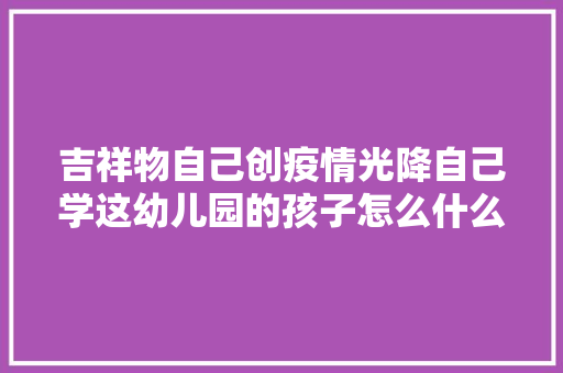 吉祥物自己创疫情光降自己学这幼儿园的孩子怎么什么都邑