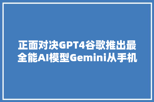 正面对决GPT4谷歌推出最全能AI模型Gemini从手机到数据中央多情形适配