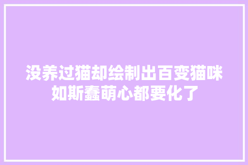 没养过猫却绘制出百变猫咪如斯蠢萌心都要化了