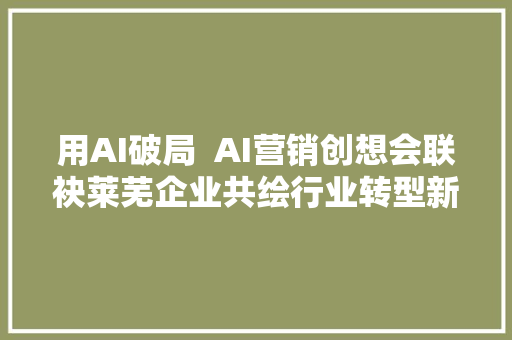 用AI破局  AI营销创想会联袂莱芜企业共绘行业转型新蓝图