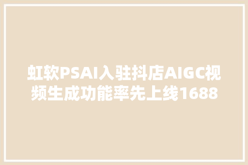 虹软PSAI入驻抖店AIGC视频生成功能率先上线1688平台