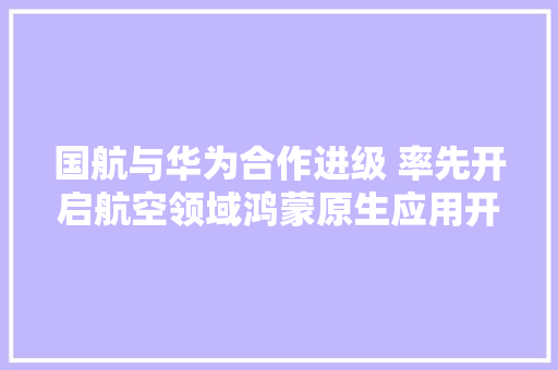 国航与华为合作进级 率先开启航空领域鸿蒙原生应用开拓