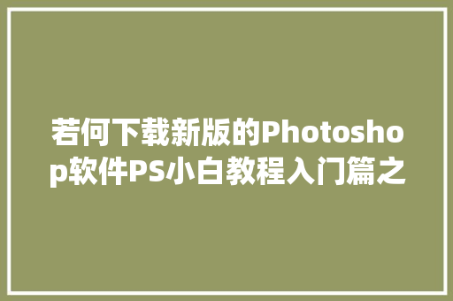 若何下载新版的Photoshop软件PS小白教程入门篇之前传