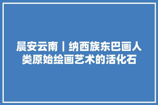 晨安云南｜纳西族东巴画人类原始绘画艺术的活化石